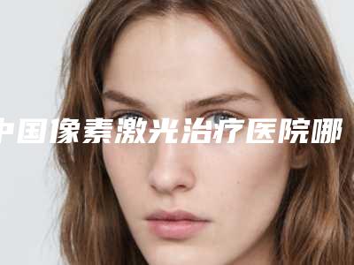 中国像素激光治疗医院哪家强：像素激光治疗医院50强名单公开