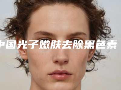 中国光子嫩肤去除黑色素沉淀医院哪家强:光子嫩肤去除黑色素沉淀医院前50位哪家做的好