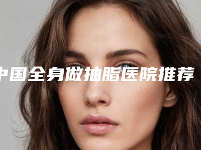 中国全身做抽脂医院推荐:全身做抽脂医院前50名全新get