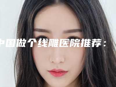中国做个线雕医院推荐:做个线雕医院top50更新了