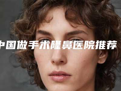 中国做手术隆鼻医院推荐:做手术隆鼻医院前50位强大洗牌