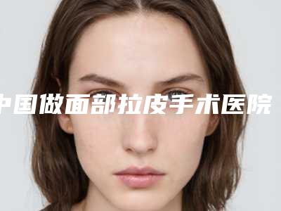 中国做面部拉皮手术医院推荐:做面部拉皮手术医院前50强烈安利