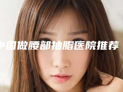 中国做腰部抽脂医院推荐:做腰部抽脂医院top50强汇集在此荆州三医