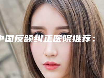 中国反颌纠正医院推荐:反颌纠正医院前50强实力深挖