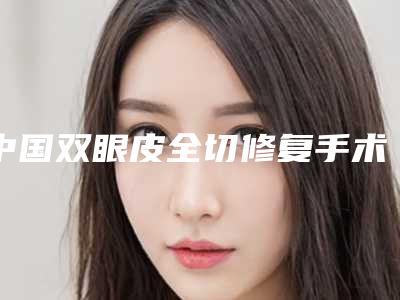 中国双眼皮全切修复手术医院哪家强:双眼皮全切修复手术医院前50强机构名单公布