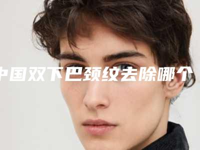 中国双下巴颈纹去除哪个整形医院比较好:双下巴颈纹去除医院前50强哪个靠谱