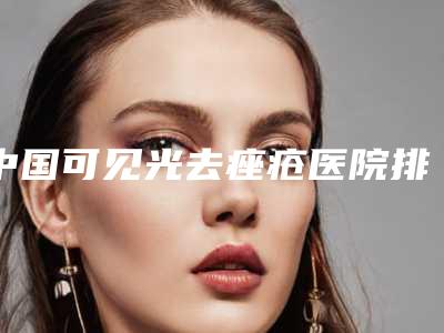 中国可见光去痤疮医院排行榜:可见光去痤疮医院top50哪个可靠