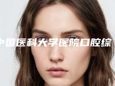 中国医科大学医院口腔综合科价格表(费用)2025均价参考