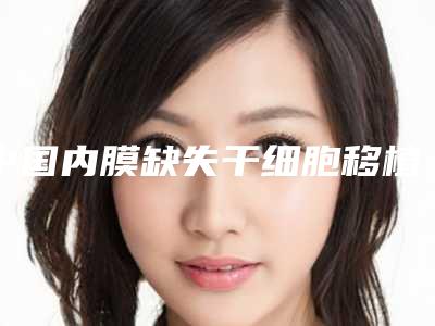 中国内膜缺失干细胞移植医院哪家好:内膜缺失干细胞移植医院前50位哪几家技术强