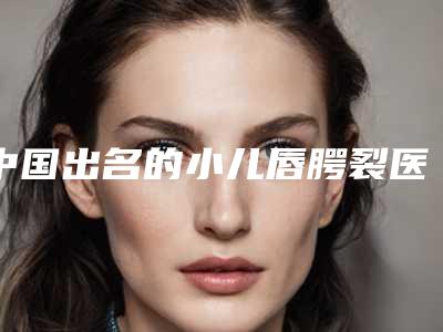 中国出名的小儿唇腭裂医生：小儿唇腭裂医生top50强名单请签收