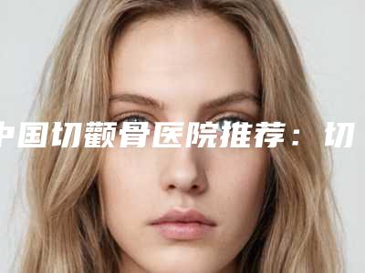 中国切颧骨医院推荐:切颧骨医院前50名全面揭幕