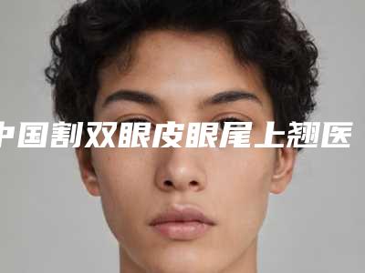 中国割双眼皮眼尾上翘医院的价格：割双眼皮眼尾上翘医院前50位哪家实力更高一筹