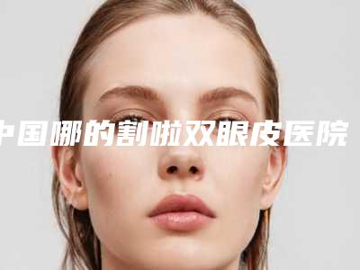 中国哪的割啦双眼皮医院好:割啦双眼皮医院前50位综合大盘点