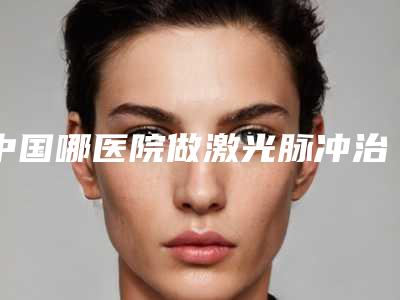 中国哪医院做激光脉冲治疗太田痣好:激光脉冲治疗太田痣医院top50名单必看