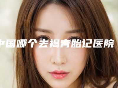 中国哪个去褐青胎记医院好：去褐青胎记医院前50位公开名单推荐