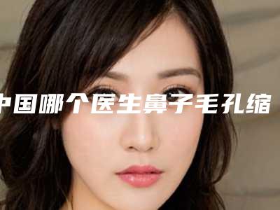 中国哪个医生鼻子毛孔缩小做的更好:鼻子毛孔缩小医生top50白名单