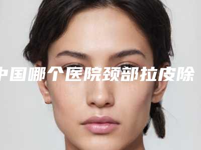 中国哪个医院颈部拉皮除皱术好:颈部拉皮除皱术医院前50名提前了解