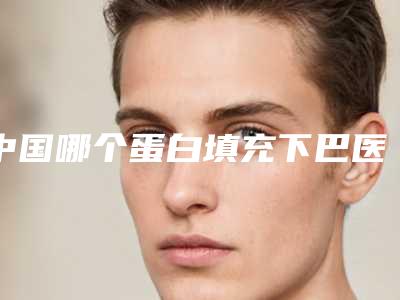 中国哪个蛋白填充下巴医院好:蛋白填充下巴医院top50口碑汇总