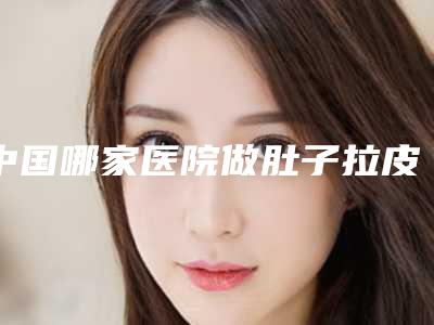 中国哪家医院做肚子拉皮手术好：做肚子拉皮手术医院前50强口碑合集