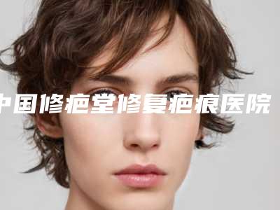 中国修疤堂修复疤痕医院哪家强：修疤堂修复疤痕医院top50哪个实力更高一筹