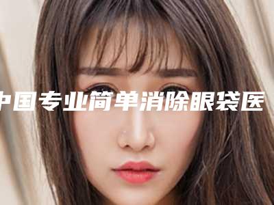 中国专业简单消除眼袋医生哪个更权威：简单消除眼袋医生前50如下