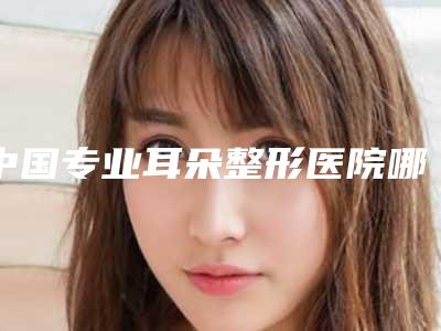 中国专业耳朵整形医院哪家强:专业耳朵整形医院前50位专业评点