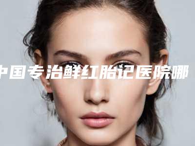 中国专治鲜红胎记医院哪家强:专治鲜红胎记医院50家公立_私立任你挑选