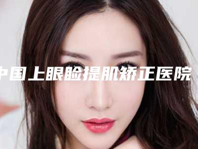 中国上眼睑提肌矫正医院哪家强:上眼睑提肌矫正医院top50推荐