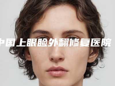 中国上眼睑外翻修复医院哪家好:上眼睑外翻修复医院前50强榜最新名单