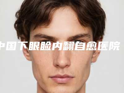 中国下眼睑内翻自愈医院排名:下眼睑内翻自愈医院50强都是哪几个