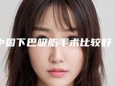 中国下巴吸脂手术比较好医院：下巴吸脂手术医院50强一览