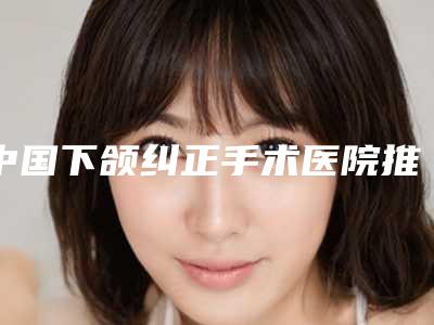 中国下颌纠正手术医院推荐:下颌纠正手术医院top50都是哪个