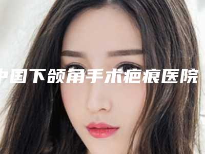 中国下颌角手术疤痕医院推荐：下颌角手术疤痕医院50强口碑突出