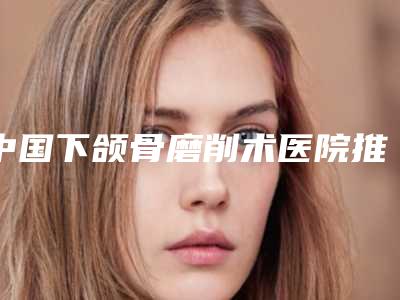 中国下颌骨磨削术医院推荐：下颌骨磨削术医院top50强实力清单揭晓