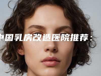 中国乳房改造医院推荐:乳房改造医院强榜前50口碑医美机构