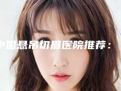 中国悬吊切眉医院推荐:悬吊切眉医院硬核盘点,人气榜前50实力强劲
