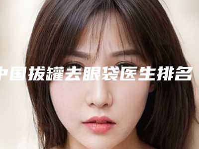 中国拔罐去眼袋医生排名:拔罐去眼袋医生前50佳全新预评