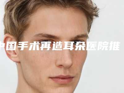 中国手术再造耳朵医院推荐:手术再造耳朵医院前50擅长详细介绍