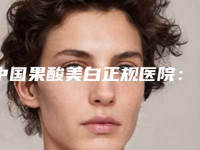 中国果酸美白正规医院:果酸美白医院前50强必须安利