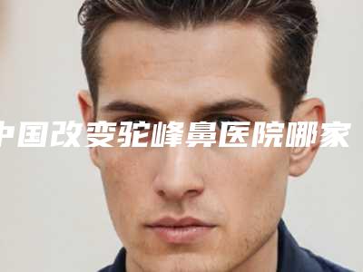 中国改变驼峰鼻医院哪家好:改变驼峰鼻医院前50权威综合