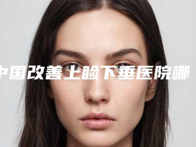 中国改善上睑下垂医院哪家强:改善上睑下垂医院前50强哪里好