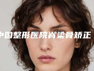 中国整形医院脊梁骨矫正哪个医院好:脊梁骨矫正医院top50强实力公开