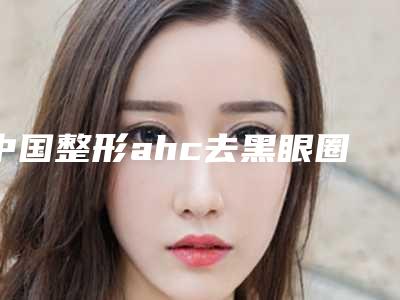 中国整形ahc去黑眼圈医院:ahc去黑眼圈医院前50佳名单
