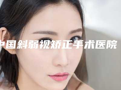 中国斜弱视矫正手术医院排行榜:斜弱视矫正手术医院前50名白名单发布