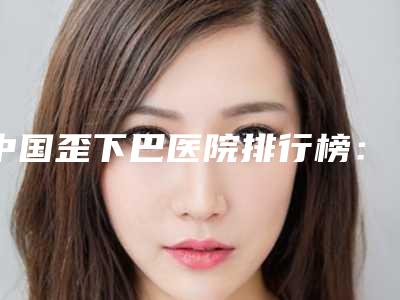 中国歪下巴医院排行榜：歪下巴医院综合实力50强口碑名单突出