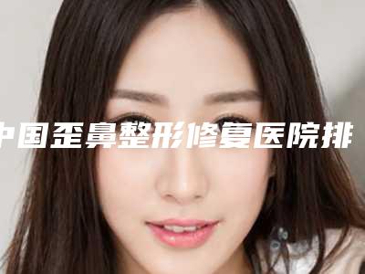 中国歪鼻整形修复医院排行榜:歪鼻整形修复医院综合实力前50位哪几个技术好