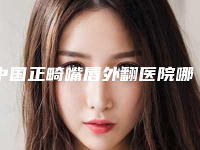 中国正畸嘴唇外翻医院哪家好:正畸嘴唇外翻医院前50名点击查看
