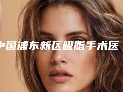 中国浦东新区吸脂手术医院好:浦东新区吸脂手术医院top50强哪个靠谱