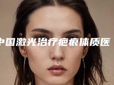 中国激光治疗疤痕体质医院哪家强:激光治疗疤痕体质医院前50强全新总评