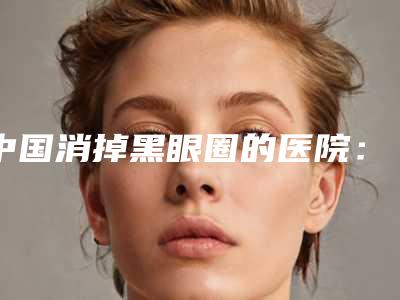 中国消掉黑眼圈的医院:消掉黑眼圈医院前50口碑真不错
